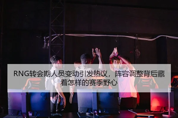 RNG转会期人员变动引发热议，阵容调整背后藏着怎样的赛季野心