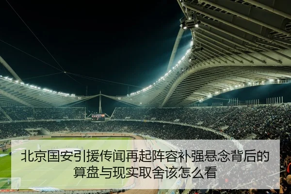 北京国安引援传闻再起阵容补强悬念背后的算盘与现实取舍该怎么看