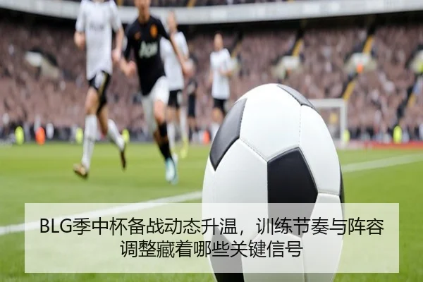 BLG季中杯备战动态升温，训练节奏与阵容调整藏着哪些关键信号